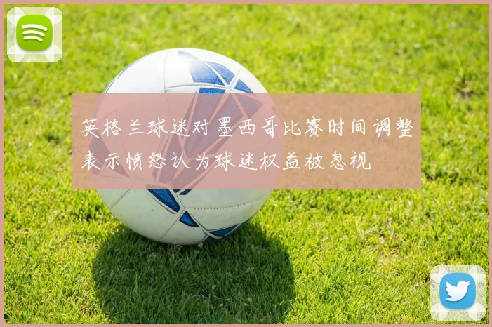 英格兰球迷对墨西哥比赛时间调整表示愤怒认为球迷权益被忽视