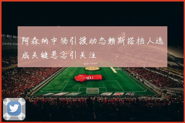 阿森纳中场引援动态赖斯搭档人选成关键悬念引关注