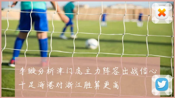 李璇分析津门虎主力阵容出战信心十足海港对浙江胜算更高