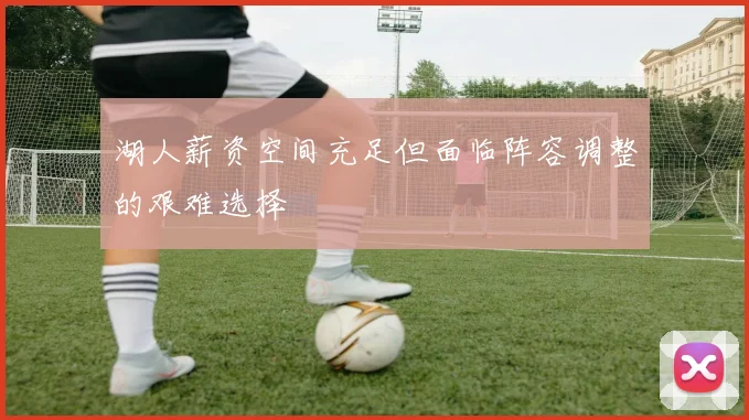湖人薪资空间充足但面临阵容调整的艰难选择