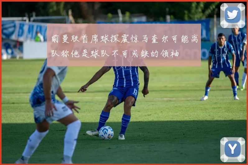 前曼联首席球探震惊马奎尔可能离队称他是球队不可或缺的领袖