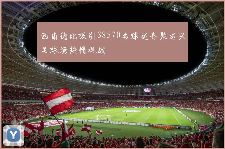 西南德比吸引38570名球迷齐聚龙兴足球场热情观战