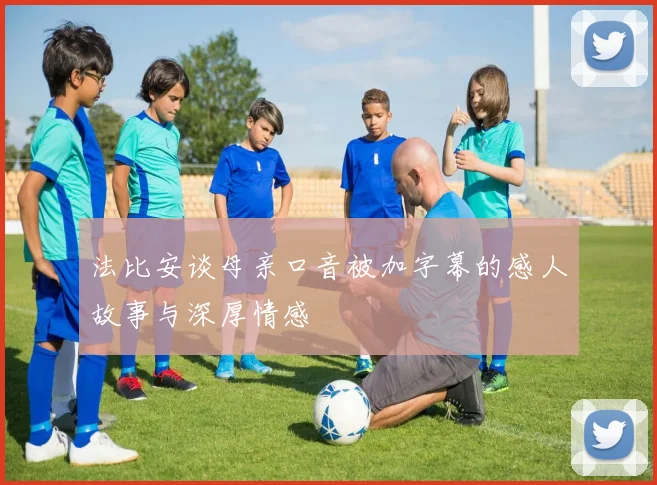 法比安谈母亲口音被加字幕的感人故事与深厚情感