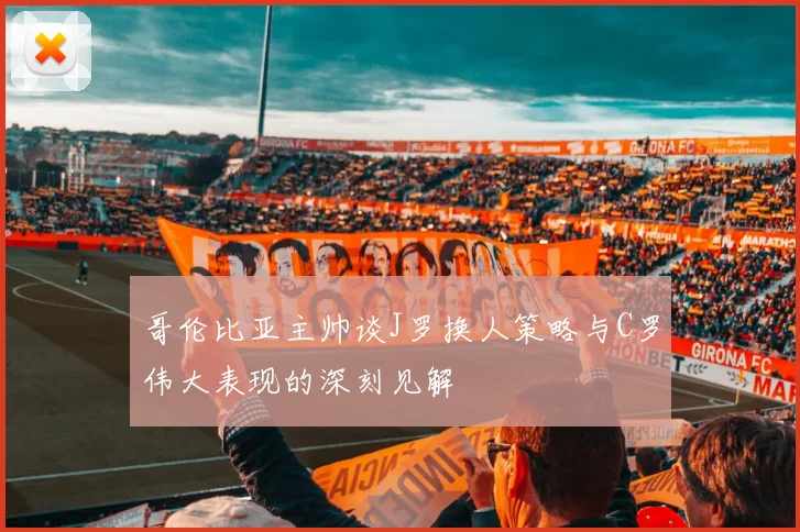 哥伦比亚主帅谈J罗换人策略与C罗伟大表现的深刻见解