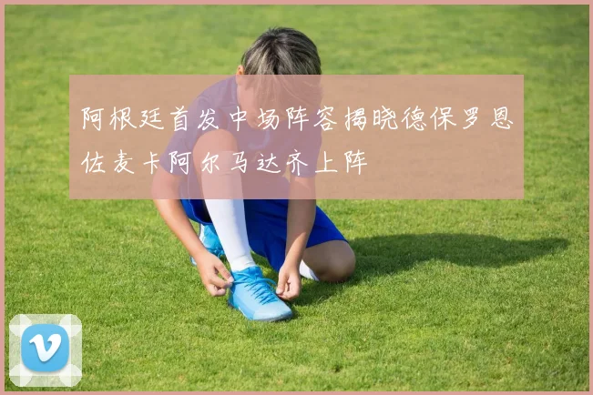 阿根廷首发中场阵容揭晓德保罗恩佐麦卡阿尔马达齐上阵
