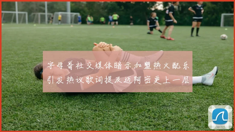 字母哥社交媒体暗示加盟热火配乐引发热议歌词提及迈阿密更上一层楼