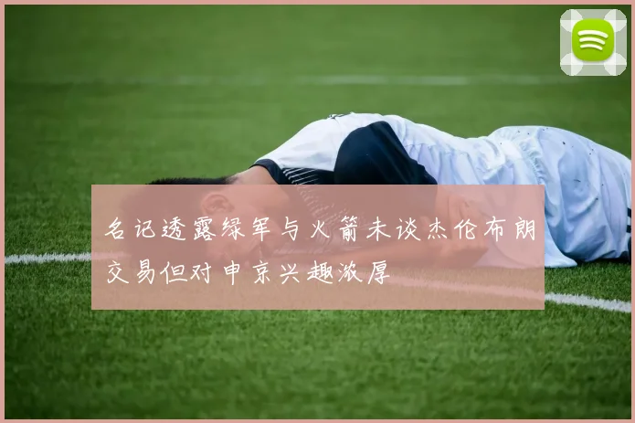 名记透露绿军与火箭未谈杰伦布朗交易但对申京兴趣浓厚