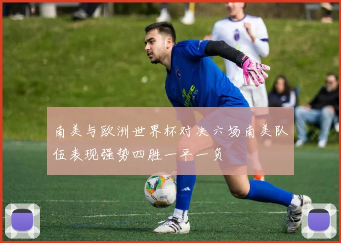 南美与欧洲世界杯对决六场南美队伍表现强势四胜一平一负