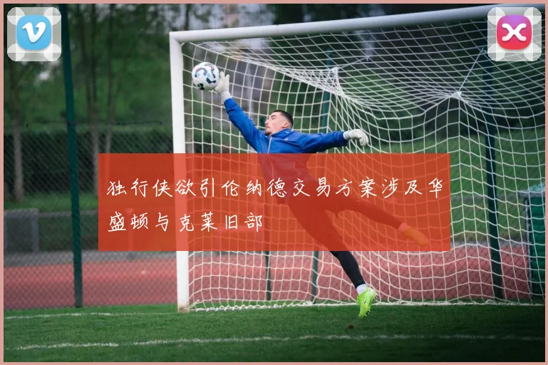 独行侠欲引伦纳德交易方案涉及华盛顿与克莱旧部