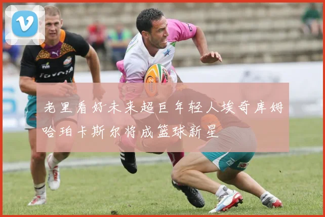 老里看好未来超巨年轻人埃奇库姆哈珀卡斯尔将成篮球新星