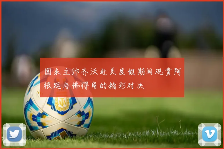国米主帅齐沃赴美度假期间观赏阿根廷与佛得角的精彩对决