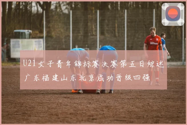U21女子青年锦标赛决赛第五日综述广东福建山东北京成功晋级四强