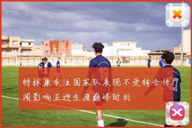 特林康专注国家队表现不受转会传闻影响正迎生涯巅峰时刻