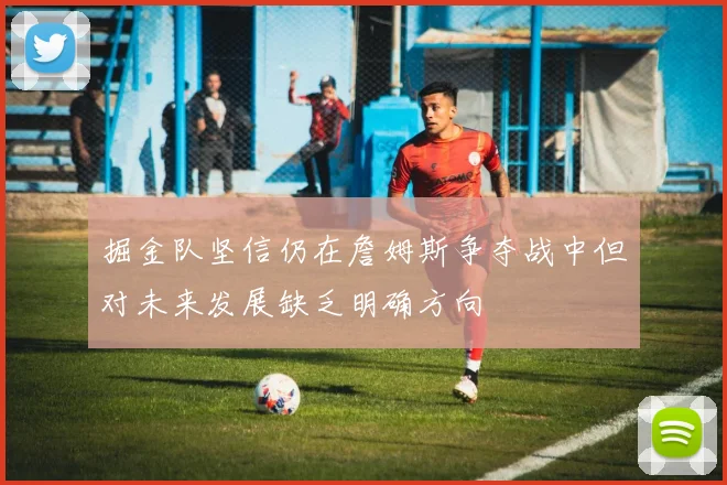掘金队坚信仍在詹姆斯争夺战中但对未来发展缺乏明确方向