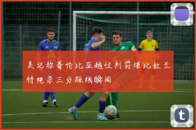 美记称哥伦比亚越位判罚堪比杜兰特绝杀三分踩线瞬间