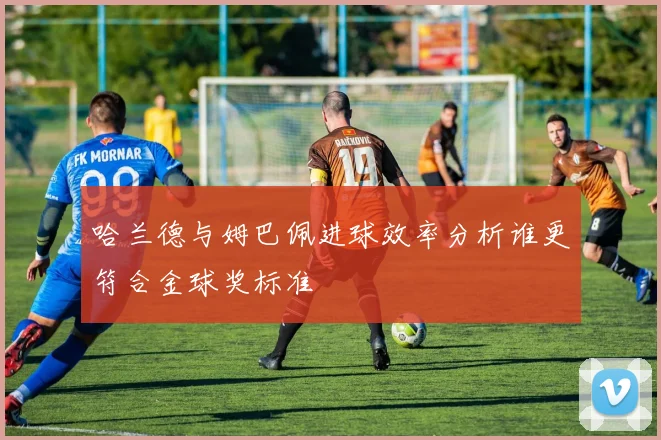 哈兰德与姆巴佩进球效率分析谁更符合金球奖标准