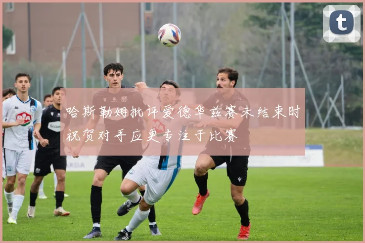 哈斯勒姆批评爱德华兹赛未结束时祝贺对手应更专注于比赛