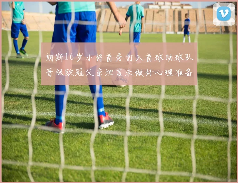 朗斯16岁小将首秀打入首球助球队晋级欧冠父亲坦言未做好心理准备