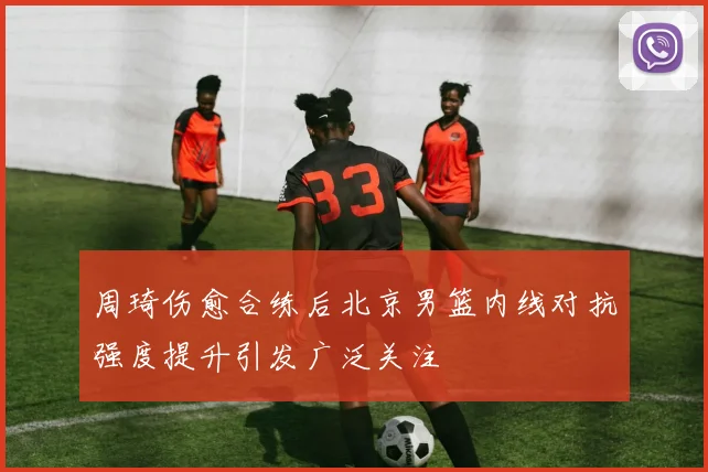 周琦伤愈合练后北京男篮内线对抗强度提升引发广泛关注