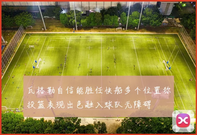 瓦格勒自信能胜任快船多个位置称投篮表现出色融入球队无障碍