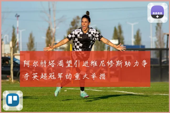 阿尔特塔渴望引进维尼修斯助力争夺英超冠军的重大举措