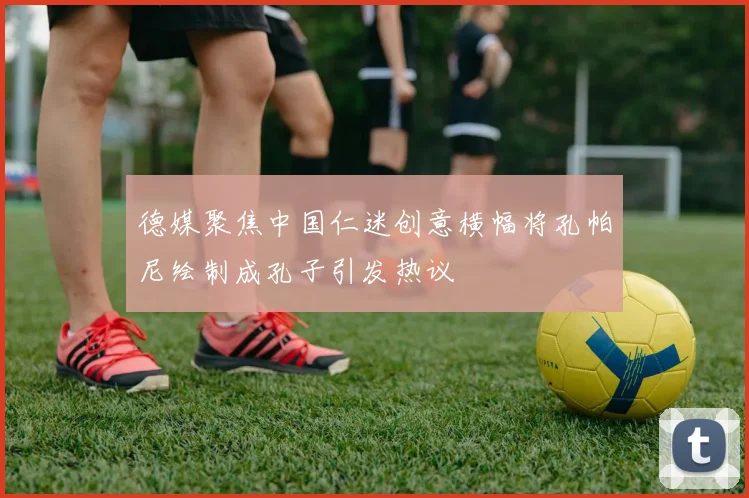德媒聚焦中国仁迷创意横幅将孔帕尼绘制成孔子引发热议