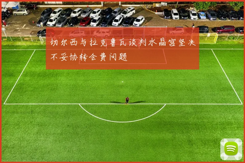 切尔西与拉克鲁瓦谈判水晶宫坚决不妥协转会费问题