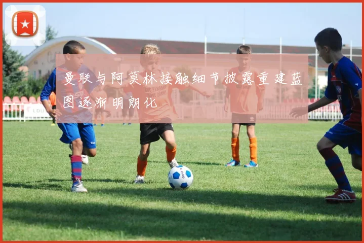 曼联与阿莫林接触细节披露重建蓝图逐渐明朗化